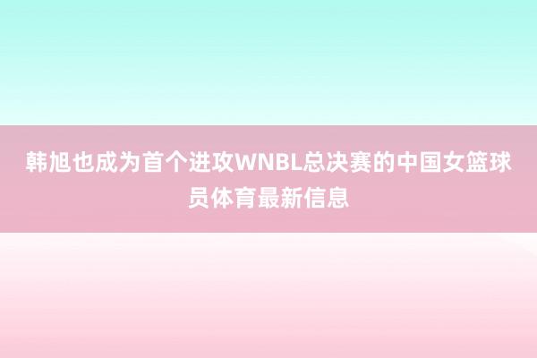 韩旭也成为首个进攻WNBL总决赛的中国女篮球员体育最新信息