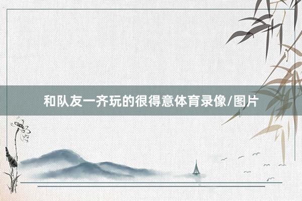 和队友一齐玩的很得意体育录像/图片