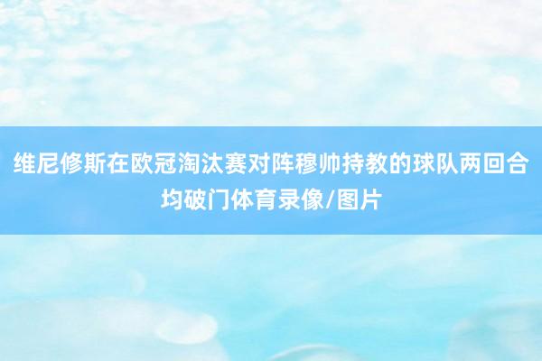 维尼修斯在欧冠淘汰赛对阵穆帅持教的球队两回合均破门体育录像/图片