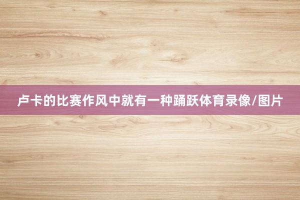 卢卡的比赛作风中就有一种踊跃体育录像/图片
