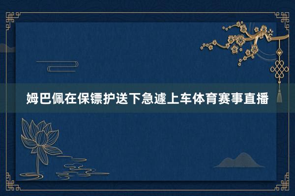姆巴佩在保镖护送下急遽上车体育赛事直播