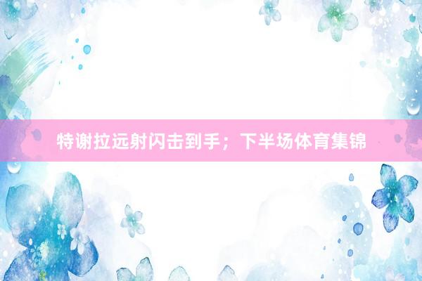 特谢拉远射闪击到手；下半场体育集锦