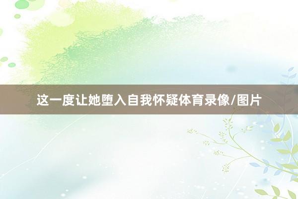 这一度让她堕入自我怀疑体育录像/图片