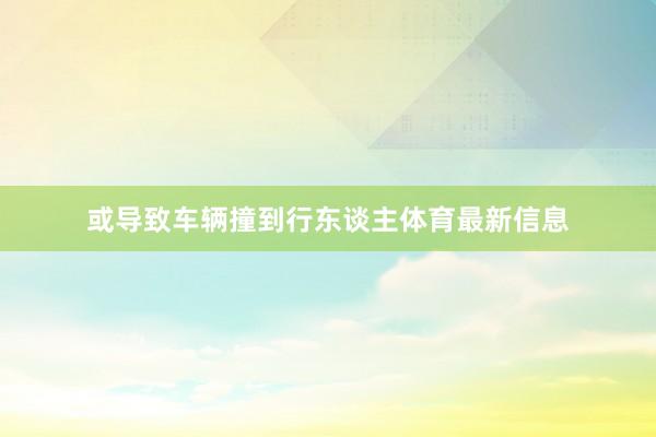 或导致车辆撞到行东谈主体育最新信息