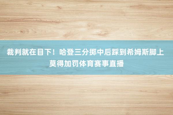 裁判就在目下！哈登三分掷中后踩到希姆斯脚上 莫得加罚体育赛事直播