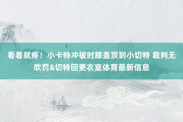 看着就疼！小卡特冲破时膝盖顶到小切特 裁判无吹罚&切特回更衣室体育最新信息
