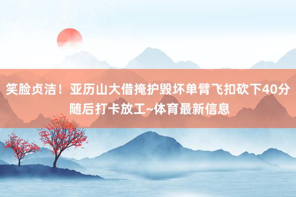 笑脸贞洁！亚历山大借掩护毁坏单臂飞扣砍下40分 随后打卡放工~体育最新信息