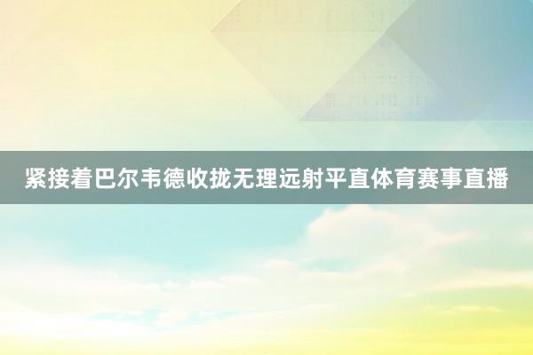 紧接着巴尔韦德收拢无理远射平直体育赛事直播