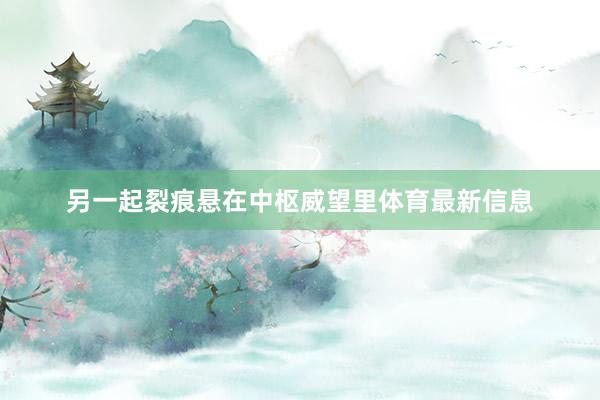 另一起裂痕悬在中枢威望里体育最新信息