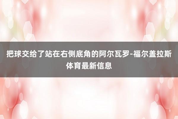 把球交给了站在右侧底角的阿尔瓦罗-福尔盖拉斯体育最新信息