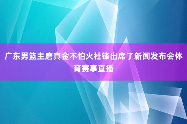 广东男篮主磨真金不怕火杜锋出席了新闻发布会体育赛事直播