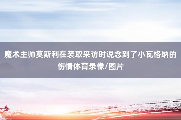 魔术主帅莫斯利在袭取采访时说念到了小瓦格纳的伤情体育录像/图片