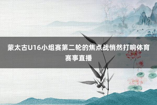蒙太古U16小组赛第二轮的焦点战悄然打响体育赛事直播