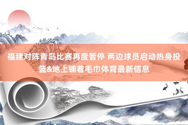 福建对阵青岛比赛再度暂停 两边球员启动热身投篮&地上铺着毛巾体育最新信息