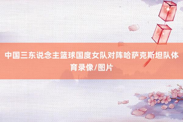 中国三东说念主篮球国度女队对阵哈萨克斯坦队体育录像/图片