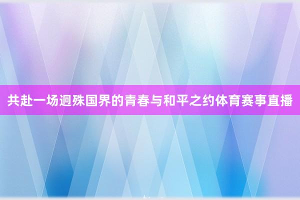 共赴一场迥殊国界的青春与和平之约体育赛事直播