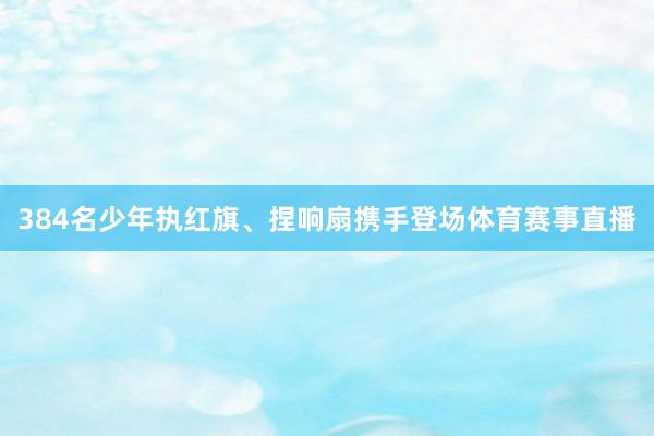 384名少年执红旗、捏响扇携手登场体育赛事直播
