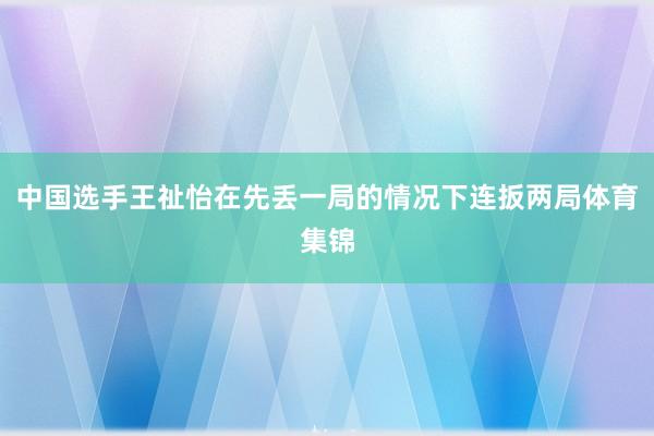 中国选手王祉怡在先丢一局的情况下连扳两局体育集锦