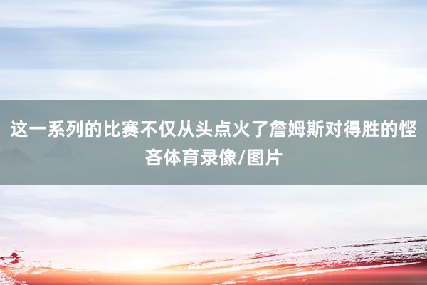 这一系列的比赛不仅从头点火了詹姆斯对得胜的悭吝体育录像/图片