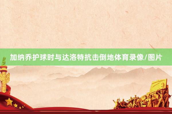 加纳乔护球时与达洛特抗击倒地体育录像/图片