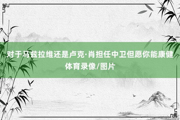对于马兹拉维还是卢克·肖担任中卫但愿你能康健体育录像/图片