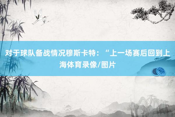 对于球队备战情况穆斯卡特:“上一场赛后回到上海体育录像/图片