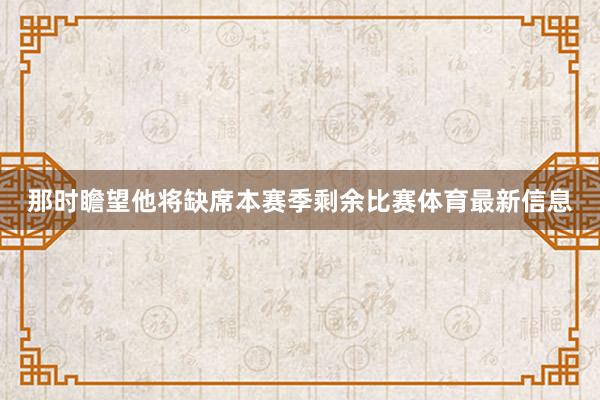 那时瞻望他将缺席本赛季剩余比赛体育最新信息