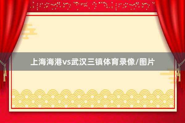 上海海港vs武汉三镇体育录像/图片