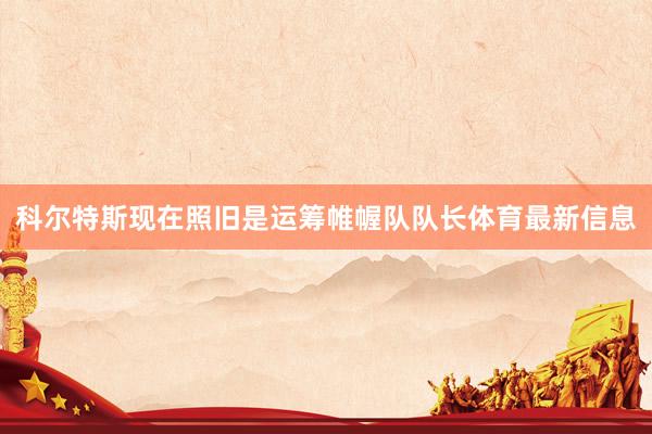 科尔特斯现在照旧是运筹帷幄队队长体育最新信息