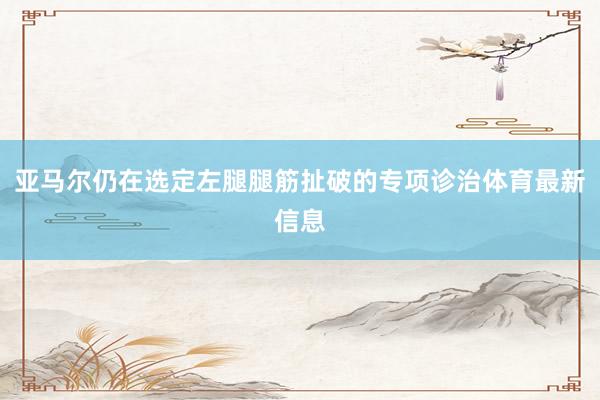 亚马尔仍在选定左腿腿筋扯破的专项诊治体育最新信息