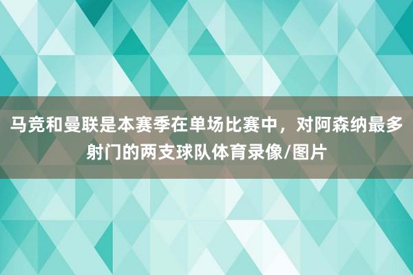 马竞和曼联是本赛季在单场比赛中，对阿森纳最多射门的两支球队体育录像/图片