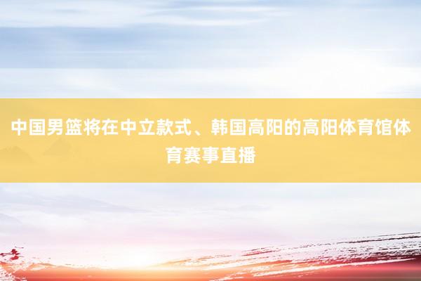中国男篮将在中立款式、韩国高阳的高阳体育馆体育赛事直播