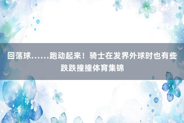 回荡球……跑动起来!骑士在发界外球时也有些跌跌撞撞体育集锦