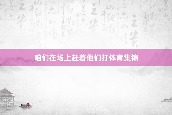 咱们在场上赶着他们打体育集锦