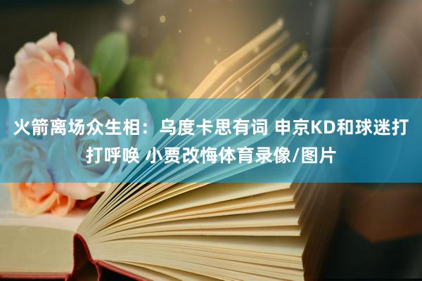 火箭离场众生相：乌度卡思有词 申京KD和球迷打打呼唤 小贾改悔体育录像/图片