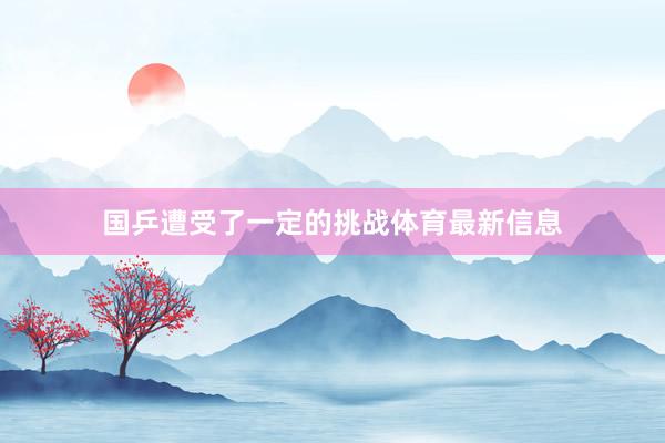 国乒遭受了一定的挑战体育最新信息