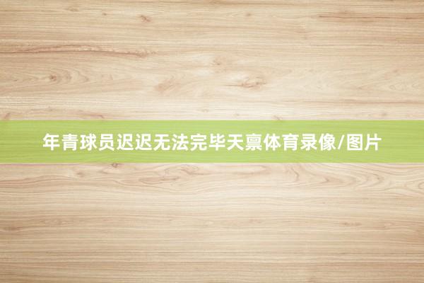 年青球员迟迟无法完毕天禀体育录像/图片