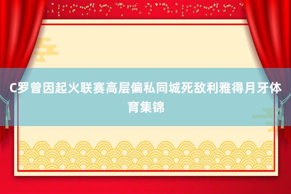 C罗曾因起火联赛高层偏私同城死敌利雅得月牙体育集锦
