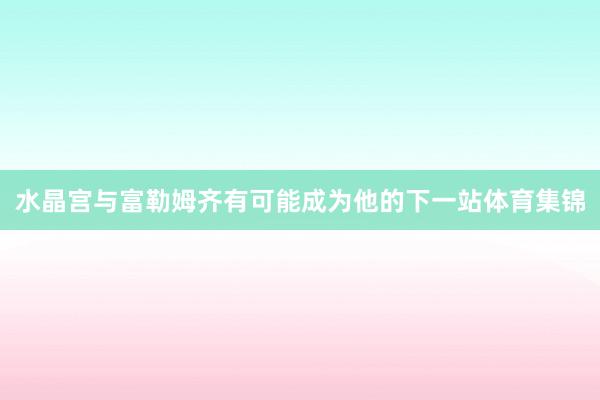 水晶宫与富勒姆齐有可能成为他的下一站体育集锦