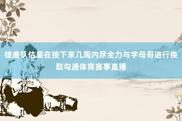 雄鹿队估量在接下来几周内尽全力与字母哥进行换取勾通体育赛事直播