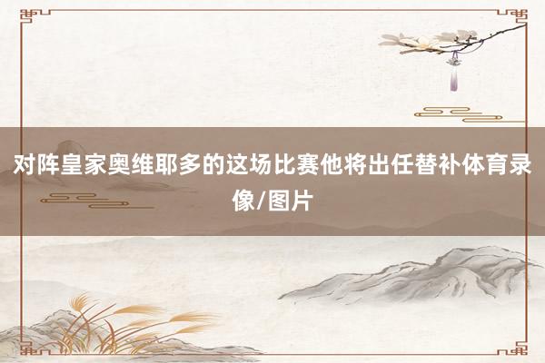 对阵皇家奥维耶多的这场比赛他将出任替补体育录像/图片