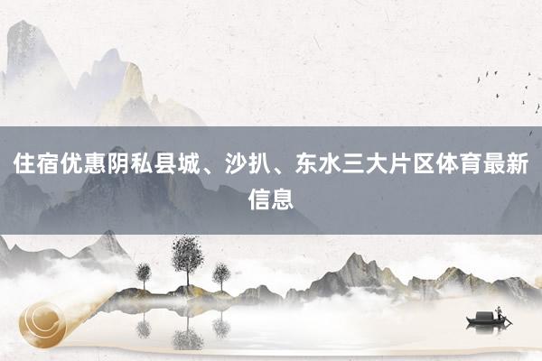 住宿优惠阴私县城、沙扒、东水三大片区体育最新信息