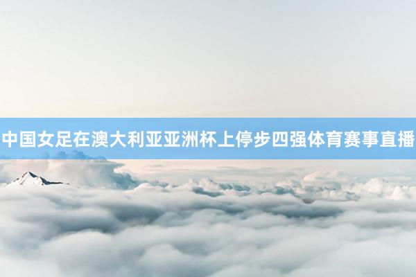 中国女足在澳大利亚亚洲杯上停步四强体育赛事直播