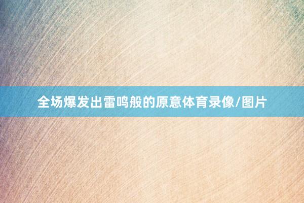全场爆发出雷鸣般的原意体育录像/图片