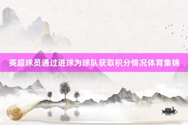 英超球员通过进球为球队获取积分情况体育集锦