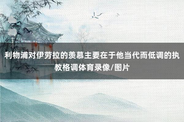 利物浦对伊劳拉的羡慕主要在于他当代而低调的执教格调体育录像/图片