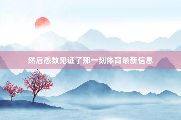 然后悉数见证了那一刻体育最新信息