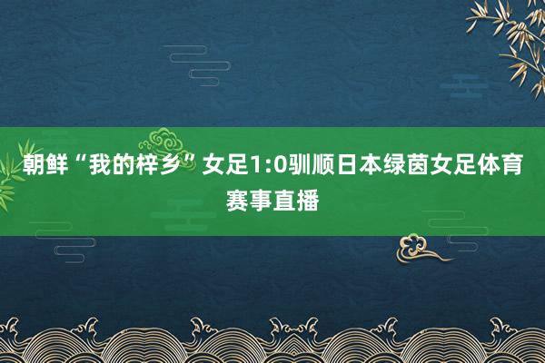 朝鲜“我的梓乡”女足1:0驯顺日本绿茵女足体育赛事直播