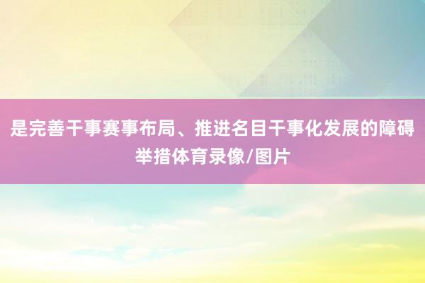 是完善干事赛事布局、推进名目干事化发展的障碍举措体育录像/图片