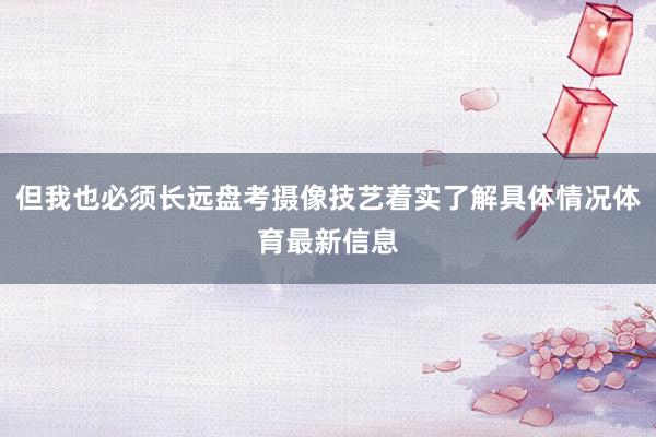 但我也必须长远盘考摄像技艺着实了解具体情况体育最新信息